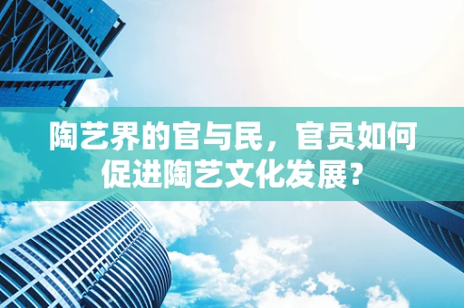 陶艺界的官与民，官员如何促进陶艺文化发展？