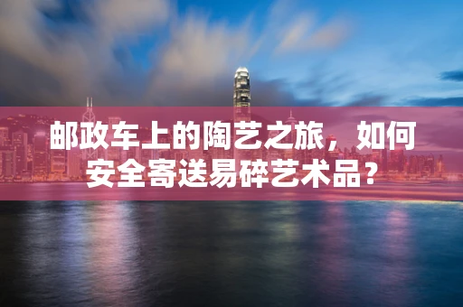 邮政车上的陶艺之旅，如何安全寄送易碎艺术品？