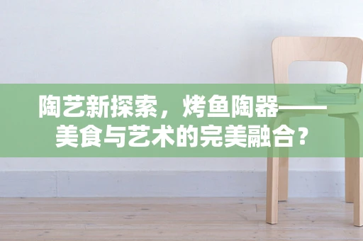 陶艺新探索，烤鱼陶器——美食与艺术的完美融合？