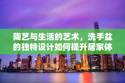 陶艺与生活的艺术，洗手盆的独特设计如何提升居家体验？