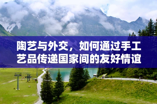 陶艺与外交，如何通过手工艺品传递国家间的友好情谊？