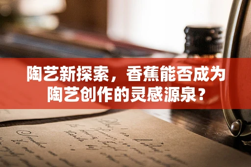 陶艺新探索，香蕉能否成为陶艺创作的灵感源泉？