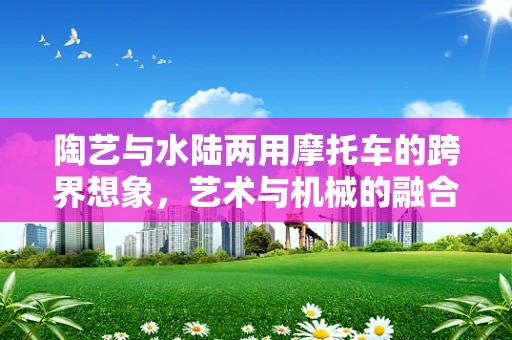 陶艺与水陆两用摩托车的跨界想象，艺术与机械的融合之道