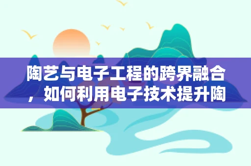 陶艺与电子工程的跨界融合，如何利用电子技术提升陶艺创作效率？