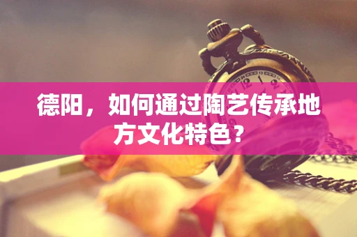 德阳，如何通过陶艺传承地方文化特色？