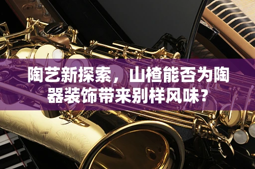 陶艺新探索，山楂能否为陶器装饰带来别样风味？