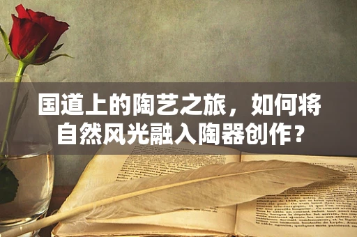 国道上的陶艺之旅，如何将自然风光融入陶器创作？