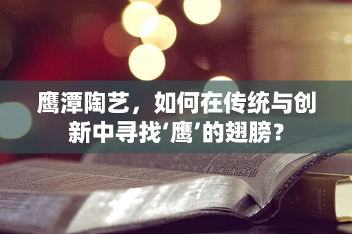 鹰潭陶艺，如何在传统与创新中寻找‘鹰’的翅膀？