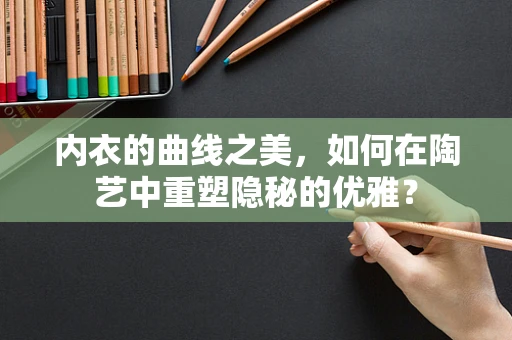 内衣的曲线之美，如何在陶艺中重塑隐秘的优雅？