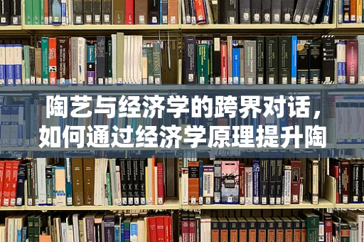 陶艺与经济学的跨界对话，如何通过经济学原理提升陶艺市场竞争力？