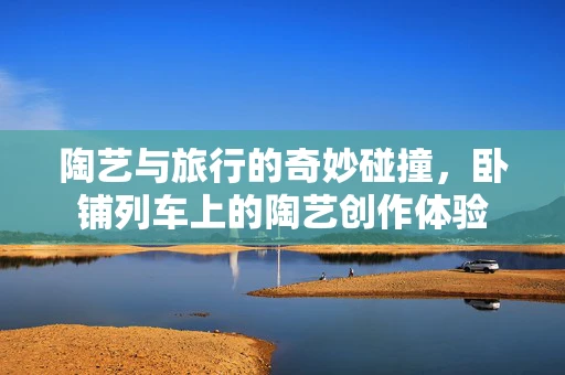 陶艺与旅行的奇妙碰撞，卧铺列车上的陶艺创作体验