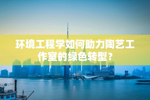 环境工程学如何助力陶艺工作室的绿色转型？