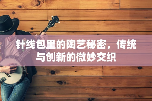 针线包里的陶艺秘密，传统与创新的微妙交织