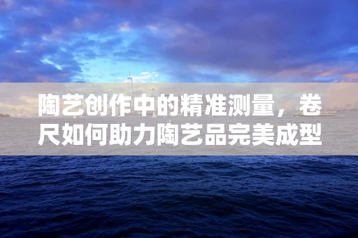 陶艺创作中的精准测量，卷尺如何助力陶艺品完美成型？
