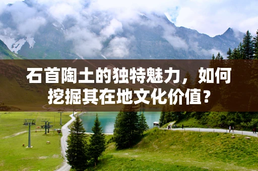 石首陶土的独特魅力，如何挖掘其在地文化价值？