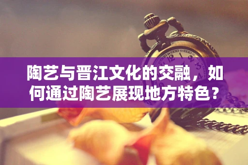 陶艺与晋江文化的交融，如何通过陶艺展现地方特色？