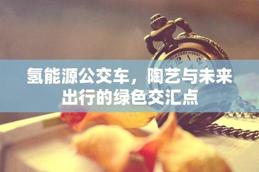 氢能源公交车，陶艺与未来出行的绿色交汇点