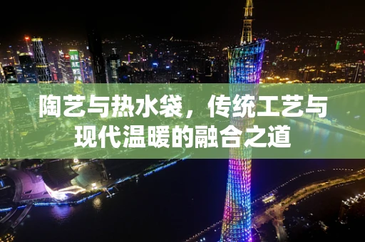 陶艺与热水袋，传统工艺与现代温暖的融合之道