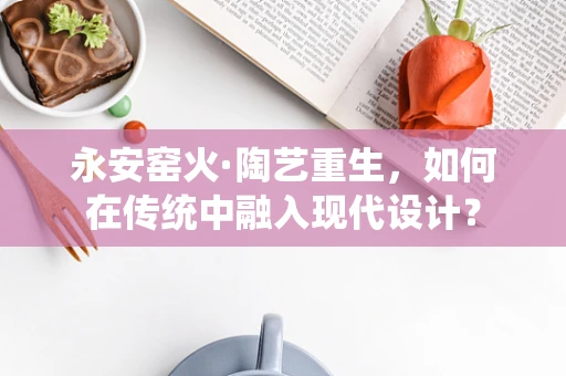 永安窑火·陶艺重生，如何在传统中融入现代设计？