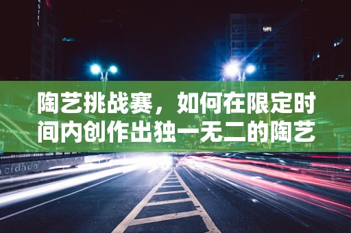 陶艺挑战赛，如何在限定时间内创作出独一无二的陶艺作品？