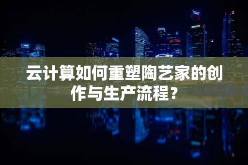 云计算如何重塑陶艺家的创作与生产流程？