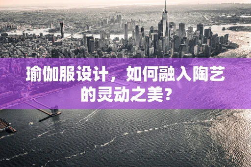 瑜伽服设计，如何融入陶艺的灵动之美？
