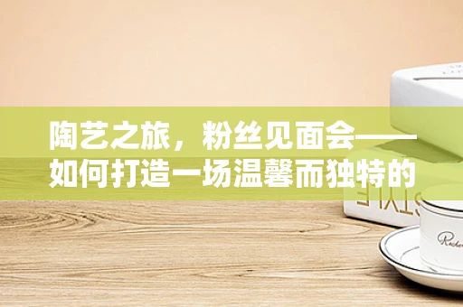 陶艺之旅，粉丝见面会——如何打造一场温馨而独特的艺术交流？
