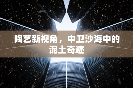 陶艺新视角，中卫沙海中的泥土奇迹