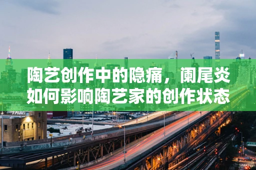陶艺创作中的隐痛，阑尾炎如何影响陶艺家的创作状态？