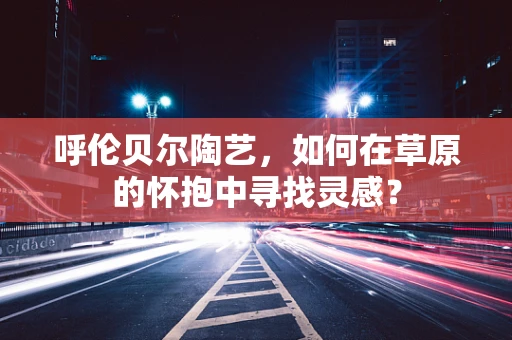 呼伦贝尔陶艺，如何在草原的怀抱中寻找灵感？