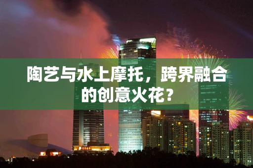 陶艺与水上摩托，跨界融合的创意火花？