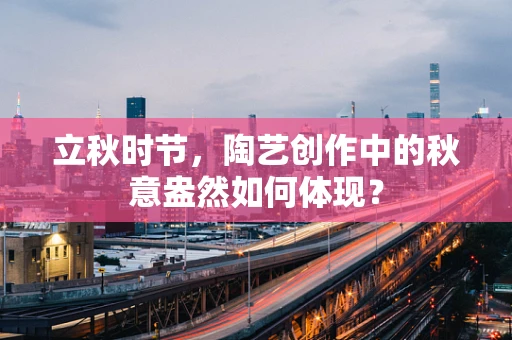 立秋时节，陶艺创作中的秋意盎然如何体现？