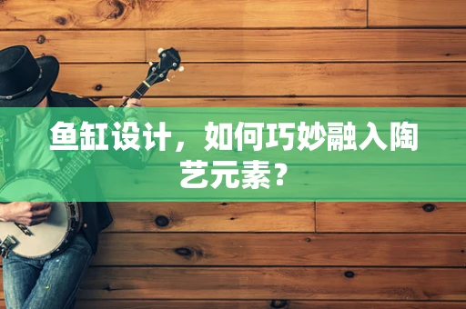 鱼缸设计，如何巧妙融入陶艺元素？