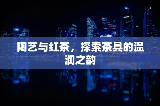 陶艺与红茶，探索茶具的温润之韵