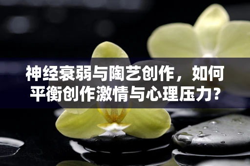 神经衰弱与陶艺创作，如何平衡创作激情与心理压力？