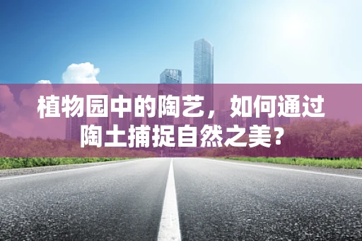 植物园中的陶艺，如何通过陶土捕捉自然之美？