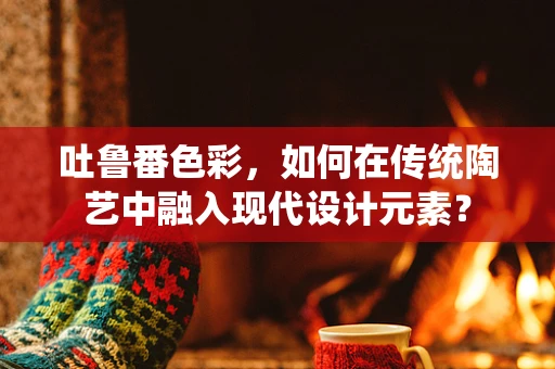 吐鲁番色彩，如何在传统陶艺中融入现代设计元素？
