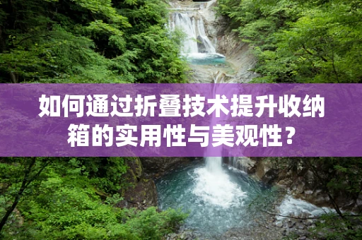 如何通过折叠技术提升收纳箱的实用性与美观性？