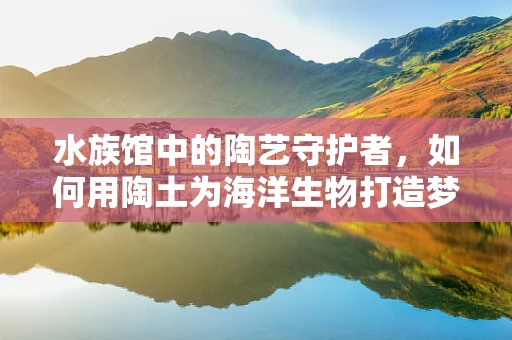 水族馆中的陶艺守护者，如何用陶土为海洋生物打造梦幻家园？