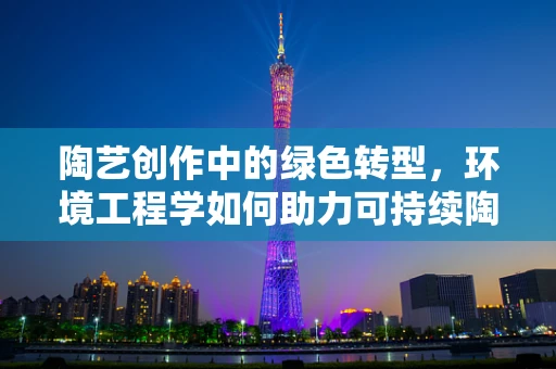 陶艺创作中的绿色转型，环境工程学如何助力可持续陶艺发展？