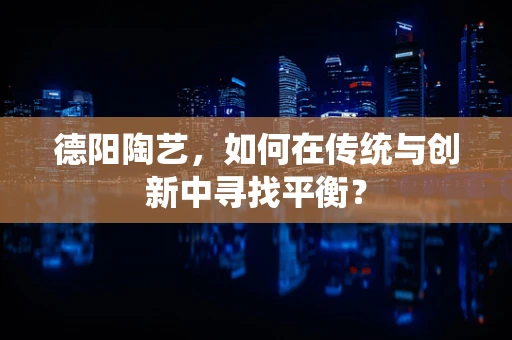 德阳陶艺，如何在传统与创新中寻找平衡？