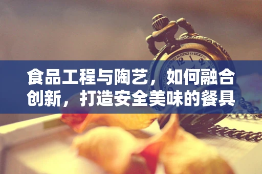 食品工程与陶艺，如何融合创新，打造安全美味的餐具？