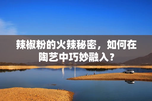 辣椒粉的火辣秘密，如何在陶艺中巧妙融入？