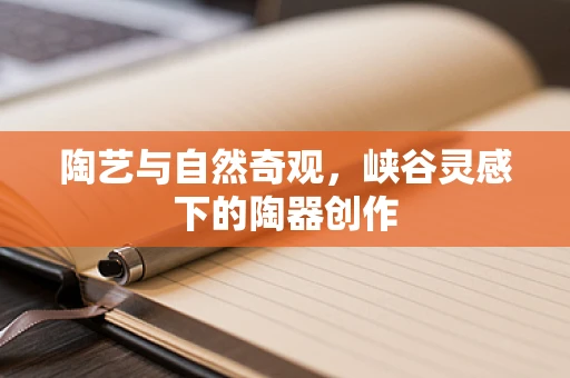 陶艺与自然奇观，峡谷灵感下的陶器创作