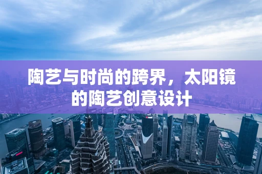 陶艺与时尚的跨界，太阳镜的陶艺创意设计