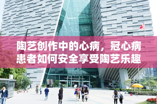 陶艺创作中的心病，冠心病患者如何安全享受陶艺乐趣？