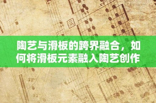 陶艺与滑板的跨界融合，如何将滑板元素融入陶艺创作？
