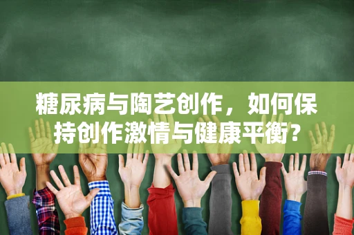 糖尿病与陶艺创作，如何保持创作激情与健康平衡？
