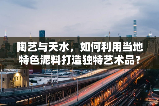 陶艺与天水，如何利用当地特色泥料打造独特艺术品？