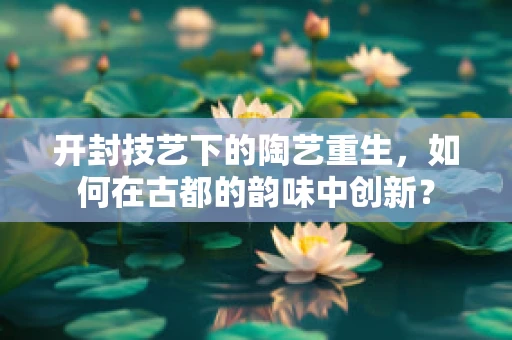 开封技艺下的陶艺重生，如何在古都的韵味中创新？
